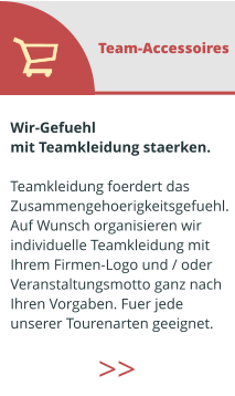 Wir-Gefuehl  mit Teamkleidung staerken.  Teamkleidung foerdert das  Zusammengehoerigkeitsgefuehl. Auf Wunsch organisieren wir  individuelle Teamkleidung mit  Ihrem Firmen-Logo und / oder  Veranstaltungsmotto ganz nach  Ihren Vorgaben. Fuer jede  unserer Tourenarten geeignet.  Team-Accessoires >>