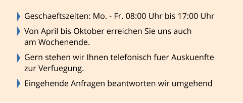 Geschaeftszeiten: Mo. - Fr. 08:00 Uhr bis 17:00 Uhr  Von April bis Oktober erreichen Sie uns auch  am Wochenende.  Gern stehen wir Ihnen telefonisch fuer Auskuenfte  zur Verfuegung.  Eingehende Anfragen beantworten wir umgehend