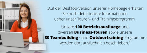 „Auf der Desktop-Version unserer Homepage erhalten  Sie noch detailliertere Informationen  ueber unser Touren- und Trainingsprogramm.   Unsere 100 Betriebsausfluege und  diversen Business-Touren sowie unsere  30 Teambuilding - und Outdoortraining-Programme  werden dort ausfuehrlich beschrieben.“